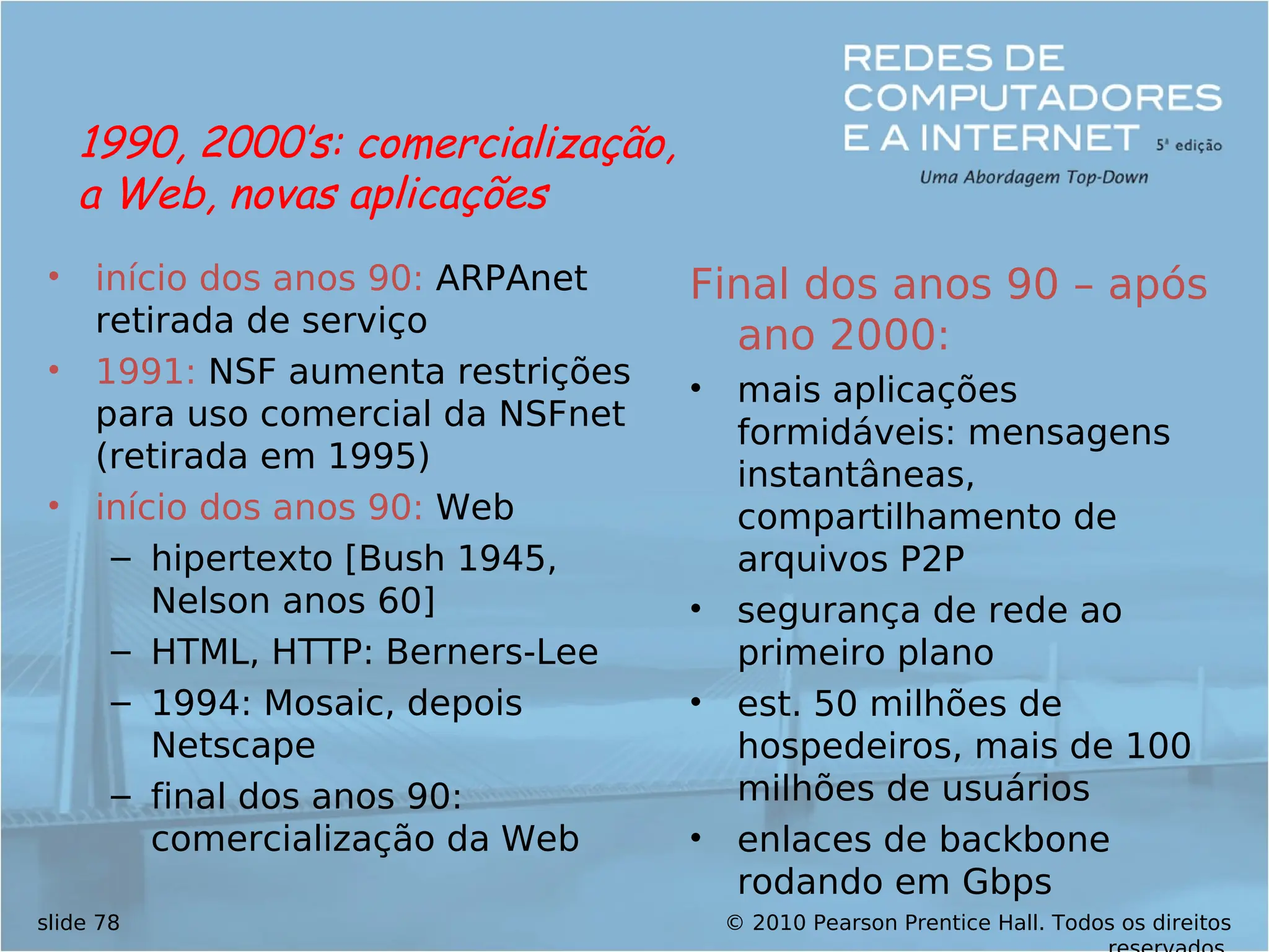 © 2010 Pearson Prentice Hall. Todos os direitos
slide 78
• início dos anos 90: ARPAnet
retirada de serviço
• 1991: NSF aumenta restrições
para uso comercial da NSFnet
(retirada em 1995)
• início dos anos 90: Web
– hipertexto [Bush 1945,
Nelson anos 60]
– HTML, HTTP: Berners-Lee
– 1994: Mosaic, depois
Netscape
– final dos anos 90:
comercialização da Web
Final dos anos 90 – após
ano 2000:
• mais aplicações
formidáveis: mensagens
instantâneas,
compartilhamento de
arquivos P2P
• segurança de rede ao
primeiro plano
• est. 50 milhões de
hospedeiros, mais de 100
milhões de usuários
• enlaces de backbone
rodando em Gbps
1990, 2000’s: comercialização,
a Web, novas aplicações
 