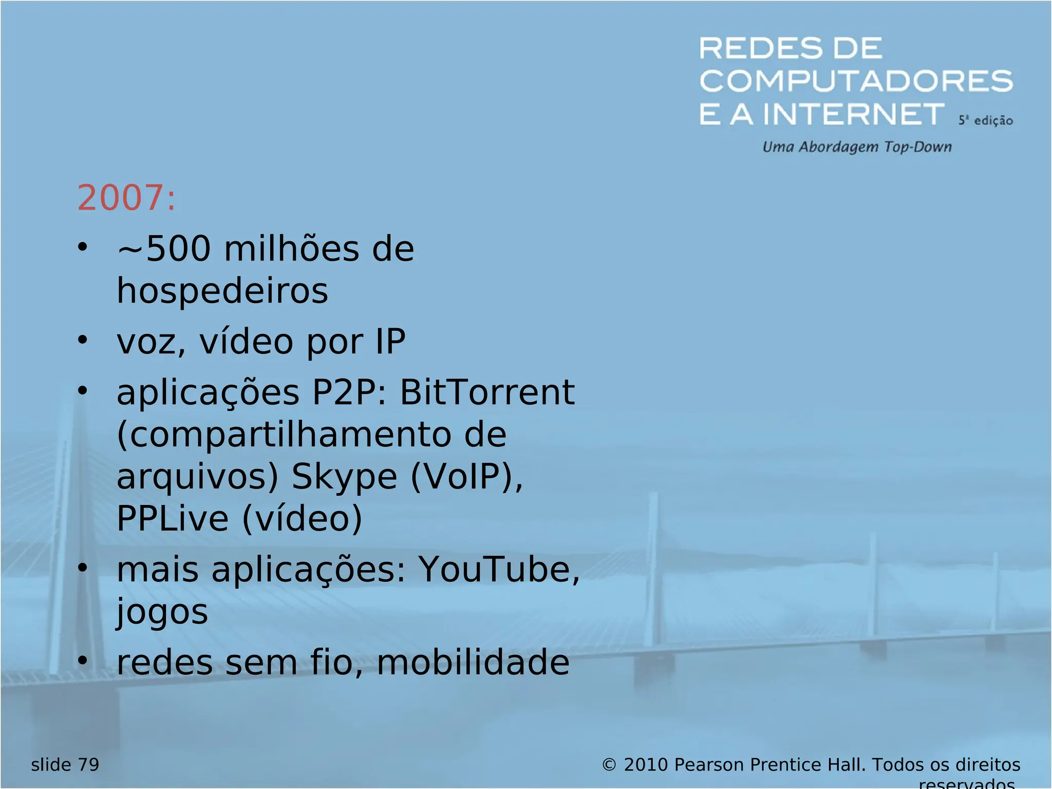© 2010 Pearson Prentice Hall. Todos os direitos
slide 79
2007:
• ~500 milhões de
hospedeiros
• voz, vídeo por IP
• aplicações P2P: BitTorrent
(compartilhamento de
arquivos) Skype (VoIP),
PPLive (vídeo)
• mais aplicações: YouTube,
jogos
• redes sem fio, mobilidade
 