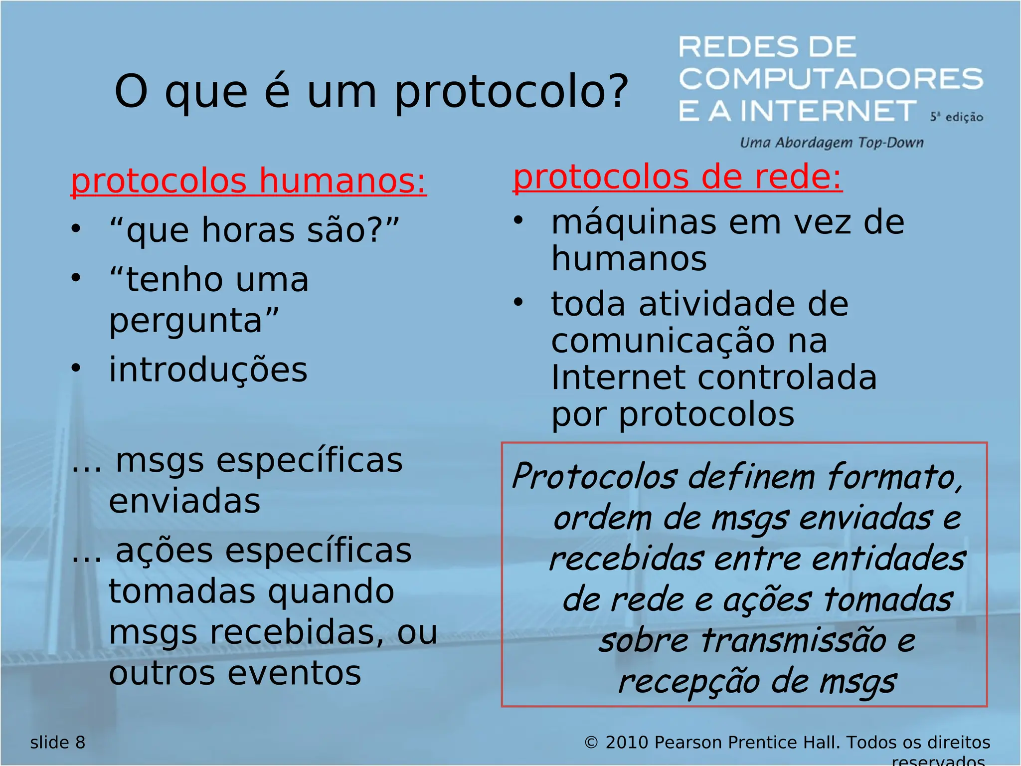 © 2010 Pearson Prentice Hall. Todos os direitos
slide 8
O que é um protocolo?
protocolos humanos:
• “que horas são?”
• “tenho uma
pergunta”
• introduções
… msgs específicas
enviadas
… ações específicas
tomadas quando
msgs recebidas, ou
outros eventos
protocolos de rede:
• máquinas em vez de
humanos
• toda atividade de
comunicação na
Internet controlada
por protocolos
Protocolos definem formato,
ordem de msgs enviadas e
recebidas entre entidades
de rede e ações tomadas
sobre transmissão e
recepção de msgs
 