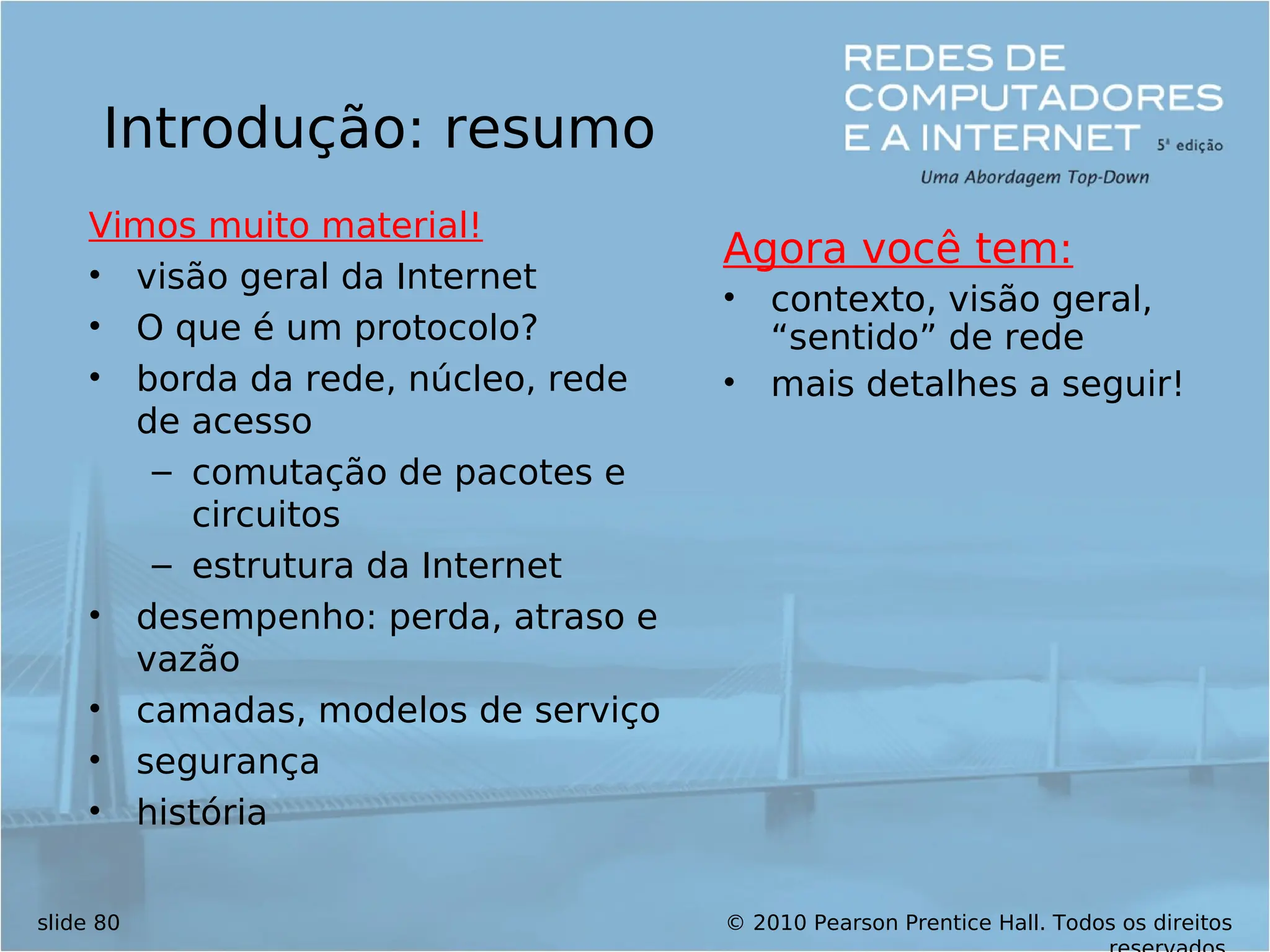 © 2010 Pearson Prentice Hall. Todos os direitos
slide 80
Introdução: resumo
Vimos muito material!
• visão geral da Internet
• O que é um protocolo?
• borda da rede, núcleo, rede
de acesso
– comutação de pacotes e
circuitos
– estrutura da Internet
• desempenho: perda, atraso e
vazão
• camadas, modelos de serviço
• segurança
• história
Agora você tem:
• contexto, visão geral,
“sentido” de rede
• mais detalhes a seguir!
 