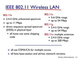 Wireless, Mobile Networks 6-1
IEEE 802.11 Wireless LAN
802.11b
 2.4-5 GHz unlicensed spectrum
 up to 11 Mbps
 direct sequence spread spectrum
(DSSS) in physical layer
 all hosts use same chipping
code
802.11a
 5-6 GHz range
 up to 54 Mbps
802.11g
 2.4-5 GHz range
 up to 54 Mbps
802.11n: multiple antennae
 2.4-5 GHz range
 up to 200 Mbps
 all use CSMA/CA for multiple access
 all have base-station and ad-hoc network versions
 