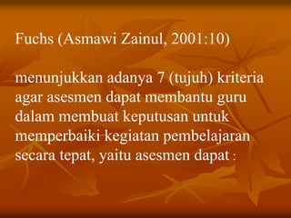 Fuchs (Asmawi Zainul, 2001:10)
menunjukkan adanya 7 (tujuh) kriteria
agar asesmen dapat membantu guru
dalam membuat keputusan untuk
memperbaiki kegiatan pembelajaran
secara tepat, yaitu asesmen dapat :
 