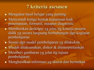7 kriteria asesmen
 Mengukur hasil belajar yang penting
 Menyentuh ketiga bentuk keputusan baik
penempatan, formatif, maupun diagnostic
 Memberikan deskripsi yg jelas ttg kinerja peserta
didik yg secara langsung berhubungan dgn kegiatan
pembelajaran
 Sesuai dgn model pembelajaran yg dilakukan
 Mudah dilaksanakan, diskor & diinterpretasikan
 Memberi gambaran yg jelas ttg tujuan
pembelajaran
 Menghasilkan informasi yg akurat dan bermakna
 
