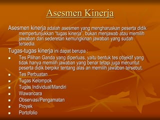 Asesmen Kinerja
Asesmen kinerja adalah asesmen yang mengharuskan peserta didik
mempertunjukkan “tugas kinerja”, bukan menjawab atau memilih
jawaban dari sederetan kemungkinan jawaban yang sudah
tersedia.
Tugas-tugas kinerja ini dapat berupa :
 Tes Pilihan Ganda yang diperluas, yaitu bentuk tes objektif yang
tidak hanya memilih jawaban yang benar tetapi juga menuntut
peserta didik berpikir tentang alas an memilih jawaban tersebut.
 Tes Perbuatan
 Tugas Kelompok
 Tugas Individual/Mandiri
 Wawancara
 Observasi/Pengamatan
 Proyek
 Portofolio
 