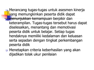  Merancang tugas-tugas untuk asesmen kinerja
yang memungkinkan peserta didik dapat
menunjukkan kemampuan berpikir dan
keterampilan. Tugas-tugas tersebut harus dapat
diselesaikan, menantang dan memotivasi
peserta didik untuk belajar. Setiap tugas
hendaknya memiliki kedalaman dan keluasan
serta sepadan dengan tingkat perkembangan
peserta didik
 Menetapkan criteria keberhasilan yang akan
dijadikan tolak ukur penilaian
 