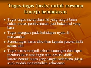 Tugas-tugas (tasks) untuk asesmen
kinerja hendaknya:
 Tugas-tugas merupakan hal yang sangat biasa
dalam proses pembelajaran, jadi bukan hal yang
baru
 Tugas mengacu pada kehidupan nyata di
masyarakat
 Semua tugas harus diberikan kepada peserta didik
secara adil
 Tugas harus menjadi sebuah tantangan dan dapat
menimbulkan rasa ingin tahu peserta didik,
karena bentuk tugas yang sangat sederhana (biasa
saja) mudah menimbulkan kebosanan
 
