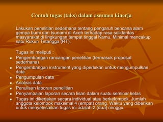 Contoh tugas (taks) dalam asesmen kinerja
Lakukan penelitian sederhana tentang pengaruh bencana alam
gempa bumi dan tsunami di Aceh terhadap rasa solidaritas
masyarakat di lingkungan tempat tinggal Kamu. Minimal mencakup
satu Rukun Tetangga (RT).
Tugas ini meliputi :
 Pengembangan rancangan penelitian (termasuk proposal
sederhana)
 Pengembangan instrument yang diperlukan untuk mengumpulkan
data
 Pengumpulan data
 Analisis data
 Penulisan laporan penelitian
 Penyampaian laporan secara lisan dalam suatu seminar kelas
 Tugas ini dikerjakan secara individual atau berkelompok. Jumlah
anggota kelompok maksimal 4 (empat) orang. Waktu yang diberikan
untuk menyelesaikan tugas ini adalah 2 (dua) minggu.
 