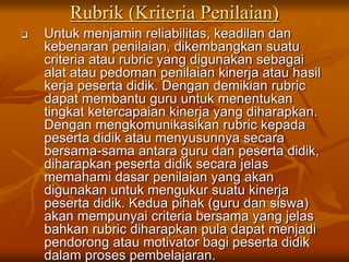 Rubrik (Kriteria Penilaian)
 Untuk menjamin reliabilitas, keadilan dan
kebenaran penilaian, dikembangkan suatu
criteria atau rubric yang digunakan sebagai
alat atau pedoman penilaian kinerja atau hasil
kerja peserta didik. Dengan demikian rubric
dapat membantu guru untuk menentukan
tingkat ketercapaian kinerja yang diharapkan.
Dengan mengkomunikasikan rubric kepada
peserta didik atau menyusunnya secara
bersama-sama antara guru dan peserta didik,
diharapkan peserta didik secara jelas
memahami dasar penilaian yang akan
digunakan untuk mengukur suatu kinerja
peserta didik. Kedua pihak (guru dan siswa)
akan mempunyai criteria bersama yang jelas
bahkan rubric diharapkan pula dapat menjadi
pendorong atau motivator bagi peserta didik
dalam proses pembelajaran.
 