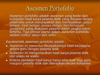 Asesmen Portofolio
Asesmen portofolio adalah asesmen yang terdiri dari
kumpulan hasil karya peserta didik yang disusun secara
sistematis untuk menunjukkan dan membuktikan upaya
belajar, hasil belajar, proses belajar dan kemajuan
(progress) yang dilakukan peserta dalam jangka waktu
tertentu. Tiga prinsip utama dalam asesmen portofolio
adalah collect, select dan reflec.
Karakteristik asesmen portofolio adalah :
 Asesmen ini menuntut ditunjukkannya hasil kerjasama
antara guru dengan peserta didik
 Asesmen ini mengumpulkan hasil karya peserta didik
dari waktu ke waktu
 Kriteria penilaian hasil karya harus jelas baik bagi guru
maupun peserta didik dan diterapkan secara konsisten
 