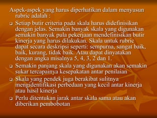Aspek-aspek yang harus diperhatikan dalam menyusun
rubric adalah :
 Setiap butir criteria pada skala harus didefinisikan
dengan jelas. Semakin banyak skala yang digunakan
semakin banyak pula pekerjaan mendefinisikan butir
kinerja yang harus dilakukan. Skala untuk rubric
dapat secara deskripsi seperti: sempurna, sangat baik,
baik, kurang, tidak baik. Atau dapat dinyatakan
dengan angka misalnya 5, 4, 3, 2 dan 1.
 Semakin panjang skala yang digunakan akan semakin
sukar tercapainya kesepakatan antar penilaian
 Skala yang pendek juga berakibat sulitnya
mengidentifikasi perbedaan yang kecil antar kinerja
atau hasil kinerja
 Perlu ditentukan jarak antar skala sama atau akan
diberikan pembobotan
 
