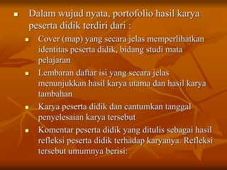  Dalam wujud nyata, portofolio hasil karya
peserta didik terdiri dari :
 Cover (map) yang secara jelas memperlihatkan
identitas peserta didik, bidang studi mata
pelajaran
 Lembaran daftar isi yang secara jelas
menunjukkan hasil karya utama dan hasil karya
tambahan
 Karya peserta didik dan cantumkan tanggal
penyelesaian karya tersebut
 Komentar peserta didik yang ditulis sebagai hasil
refleksi peserta didik terhadap karyanya. Refleksi
tersebut umumnya berisi:
 