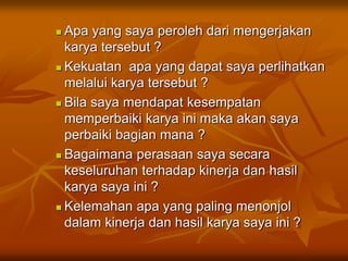  Apa yang saya peroleh dari mengerjakan
karya tersebut ?
 Kekuatan apa yang dapat saya perlihatkan
melalui karya tersebut ?
 Bila saya mendapat kesempatan
memperbaiki karya ini maka akan saya
perbaiki bagian mana ?
 Bagaimana perasaan saya secara
keseluruhan terhadap kinerja dan hasil
karya saya ini ?
 Kelemahan apa yang paling menonjol
dalam kinerja dan hasil karya saya ini ?
 