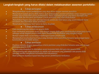  Tahap persiapan
 Mengidentifikasi tujuan pembelajaran yang akan diases dengan asesmen portofolio
 Menjelaskan kepada peserta didik bahwa akan dilaksanakan asesmen portofolio untuk mengases tujuan
tertentu atau keseluruhan tujuan pembelajaran. Harus dijelaskan proses yang harus ditempuh oleh
peserta didik dan bila perlu perlihatkan contoh portofolio yang telah dilaksanakan
 Menjelaskan bagian mana dan seberapa banyak kinerja dan hasil karya yang secara minimal harus
tercantum atau disertakan dalam portofolio
 Menjelaskan bagaimana hasil karya itu harus disajikan
 Tahap pelaksanaan
 Guru mendorong dan memotivasi peserta didik
 Guru melakukan pertemuan secara rutin dengan peserta didik guna mendiskusikan proses kerja siswa
sehingga setiap langkah peserta didik dapat memperbaiki kelemahan yang mungkin terjadi
 Berikan umpan balik secara berkesinambungan kepada peserta didik
 Memamerkan keseluruhan hasil karya yang disimpan dalam portofolio bersama-sama dengan karya
keseluruhan peserta didik lainnya.
 Tahap penilaian
 Penilaian dimulai dengan menegakkan criteria penilaian yang dilakukan bersama-sama atau dengan
partisipasi peserta didik
 Kriteria yang disepakati itu diterapkan secara konsisten baik oleh guru dan peserta didik
 Arti terpenting dari tahap penilaian ini adalah self-asessment yang dilakukan oleh peserta didik
sehingga mereka menghayati kelemahan dan kekuatannya
 Hasil penilaian dijadikan tujuan baru bagi proses pembelajaran berikutnya
Langkah-langkah yang harus dilalui dalam melaksanakan asesmen portofolio:
 