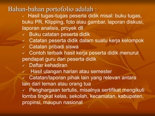 Bahan-bahan portofolio adalah :
 Hasil tugas-tugas peserta didik misal: buku tugas,
buku PR, Klipping, foto atau gambar, laporan diskusi,
laporan analisis, proyek dll
 Buku catatan peserta didik
 Catatan peserta didik dalam suatu kerja kelompok
 Catatan pribadi siswa
 Contoh terbaik hasil kerja peserta didik menurut
pendapat guru dan peserta didik
 Daftar kehadiran
 Hasil ulangan harian atau semester
 Catatan/laporan pihak lain yang relevan antara
lain dari teman atau orang tua
 Penghargaan tertulis, misalnya sertifikat mengikuti
lomba tingkat kelas, sekolah, kecamatan, kabupaten,
propinsi, maupun nasional
 