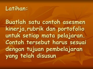 Latihan:
Buatlah satu contoh asesmen
kinerja,rubrik dan portofolio
untuk setiap mata pelajaran.
Contoh tersebut harus sesuai
dengan tujuan pembelajaran
yang telah disusun
 
