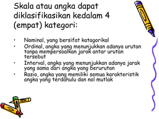 Skala atau angka dapat
diklasifikasikan kedalam 4
(empat) kategori:
• Nominal, yang bersifat katagorikal
• Ordinal, angka yang menunjukkan adanya urutan
tanpa mempersoalkan jarak antar urutan
tersebut
• Interval, angka yang menunjukkan adanya jarak
yang sama dari angka yang berurutan
• Rasio, angka yang memiliki semua karakteristik
angka yang terdahulu dan nol mutlak
 
