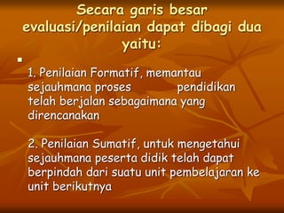Secara garis besar
evaluasi/penilaian dapat dibagi dua
yaitu:

1. Penilaian Formatif, memantau
sejauhmana proses pendidikan
telah berjalan sebagaimana yang
direncanakan
2. Penilaian Sumatif, untuk mengetahui
sejauhmana peserta didik telah dapat
berpindah dari suatu unit pembelajaran ke
unit berikutnya
 