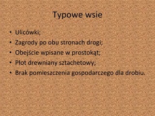 Typowe wsie Ulicówki; Zagrody po obu stronach drogi; Obejście wpisane w prostokąt; Płot drewniany sztachetowy; Brak pomieszczenia gospodarczego dla drobiu. 