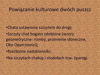 Powiązanie kulturowe dwóch puszcz Chata ustawiona szczytem do drogi; Szczyty chat bogato zdobione (wzory geometryczne: romby, promienie słoneczne, Oko Opatrzności); Rzeźbione nadokienniki; Na szczytach chałup i stodołach tzw. śparogi. 