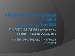 Photo Album PRODUCED BY Sistren Theatre CollectiveA mentoring project in Parade  Gardens  Kingston Urban Renewal Project  Funded by the IDB  