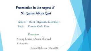 Subject: FM-II (Hydraulic Machines)
Topic: Kurram Garhi Dam
Presentation in the respect of
Sir Qamar Abbas Qazi
Presenters
Group Leader : Aamir Shahzad
(16me40)
: Abdul Raheem (16me02)
 