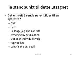 Ta standpunkt til dette utsagnet
• Det er greit å sende nakenbilder til en
  kjæreste?
  – Galt
  – Rett
  – Så lenge jeg ikke blir tatt
  – Avhengig av situasjonen
  – Det er et individuelt valg
  – Jeg vet ikke
  – What`s the big deal?

                          NDLA 2013         13
 