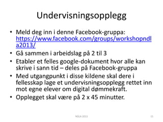 Undervisningsopplegg
• Meld deg inn i denne Facebook-gruppa:
  https://www.facebook.com/groups/workshopndl
  a2013/
• Gå sammen i arbeidslag på 2 til 3
• Etabler et felles google-dokument hvor alle kan
  skrive i sann tid – deles på Facebook-gruppa
• Med utgangpunkt i disse kildene skal dere i
  fellesskap lage et undervisningsopplegg rettet inn
  mot egne elever om digital dømmekraft.
• Opplegget skal være på 2 x 45 minutter.

                       NDLA 2013                   15
 