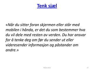 Tenk sjæl


«Når du sitter foran skjermen eller står med
mobilen i hånda, er det du som bestemmer hva
du vil dele med resten av verden. Du har ansvar
for å tenke deg om før du sender ut eller
videresender informasjon og påstander om
andre.»



                      NDLA 2013                   27
 