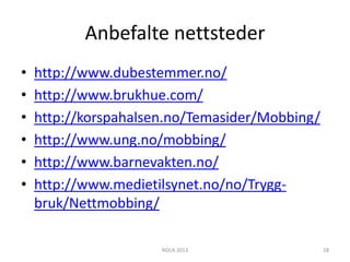 Anbefalte nettsteder
•   http://www.dubestemmer.no/
•   http://www.brukhue.com/
•   http://korspahalsen.no/Temasider/Mobbing/
•   http://www.ung.no/mobbing/
•   http://www.barnevakten.no/
•   http://www.medietilsynet.no/no/Trygg-
    bruk/Nettmobbing/

                      NDLA 2013                 28
 