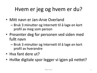 Hvem er jeg og hvem er du?
• Mitt navn er Jan-Arve Overland
  – Bruk 3 minutter og Internett til å lage en kort
    profil av meg som person
• Presenter deg for personen ved siden med
  fullt navn
  – Bruk 3 minutter og Internett til å lage en kort
    profil av hverandre
• Hva fant dere ut?
• Hvilke digitale spor legger vi igjen på nettet?

                         NDLA 2013                    4
 