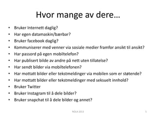 Hvor mange av dere…
•   Bruker Internett daglig?
•   Har egen datamaskin/bærbar?
•   Bruker facebook daglig?
•   Kommuniserer med venner via sosiale medier framfor ansikt til ansikt?
•   Har passord på egen mobiltelefon?
•   Har publisert bilde av andre på nett uten tillatelse?
•   Har sendt bilder via mobiltelefonen?
•   Har mottatt bilder eller tekstmeldinger via mobilen som er støtende?
•   Har mottatt bilder eller tekstmeldinger med seksuelt innhold?
•   Bruker Twitter
•   Bruker Instagram til å dele bilder?
•   Bruker snapchat til å dele bilder og annet?

                                  NDLA 2013                                 5
 