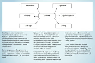 Необходимо различать правовой и
психологический подход к пониманию
бренда. С правовой точки зрения
рассматривается только товарный знак, с
точки зрения потребительской психологии
(consumer research) речь идёт о бренде как
об информации, сохранённой в памяти
потребителей.
Целью продвижения бренда является
создание монополии в данном сегменте
рынка. Стремление к идеалу, но никогда(во
имя развития экономики) - Не достижение
оного.
Брендинг — это процесс формирования
имиджа бренда в течение длительного
периода через образование добавочной
ценности, эмоционального либо
рационального «обещания» торговой марки
либо немарочного продукта, делающего
его более привлекательным для конечного
потребителя, а также продвижение
торговой марки на рынке[4].
Следует отличать «брендинг» от «бренд-
менеджмента», который подразумевает
использование маркетинговых техник с
целью наращивания ценности бренда для
потребителя через изменение и коррекцию
его рациональных либо эмоциональных
характеристик в применении к продукту,
продуктовой линейке либо бренда в целом
для увеличения его конкурентоспособности
и роста продаж.
С точки зрения владельца торговой
марки уровень ценности бренда для
потребителя позволяет товару быть более
конкурентоспособным либо даже более
дорогостоящим по сравнению с товаром,
не обладающим особыми качествами для
покупателя.
 