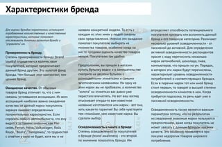 Для оценки брэндов маркетологи используют
опробованные количественные и качественные
характеристики, которые помогают
отслеживать динамику развития брэнда и
“управлять” им.
Приверженность брэнду.
Степень приверженности брэнду (brand
loyalty) определяется количеством
покупателей, которые предпочитают
данный брэнд другим. Это золотой фонд
брэнда. Чем больше этот контингент, тем
ценнее брэнд.
Ожидаемое качество. От обычных
товаров брэнд отличает то, что с ним
связаны устоявшиеся ассоциации. Из всех
ассоциаций наиболее важно ожидаемое
качество: от данной марки покупатель
заранее ожидает определенных
положительных характеристик. Если
спросить любого автомобилиста, что ему
видится за такими именами, как Mer-
cedes, Ferrari, Volvo, Volkswagen, Rolls
Royce, “Волга”, “Запорожец”, то трудностей
с ответом у него не будет, хотя мы и не
Характеристики бренда
назвали конкретной модели. То есть с
каждым из этих имен у людей связаны
свои представления. Именно это ожидание
помогает покупателю выбирать из
множества товаров, особенно когда на
месте продажи оценить качество товаров
нельзя. Покупателю так удобно.
Предположим, вы пришли в магазин
купить бутылку водки и в замешательстве
смотрите на десятки бутылок с
разноцветными этикетками и самыми
экзотическими названиями. Ни одну из
этих марок вы не пробовали, а количество
“золота” на этикетках вас давно уже
перестало впечатлять. Но вот ваш взгляд
отыскивает откуда-то вам известное
название изготовителя или марки - вот она,
хоть какая-то гарантия! Вы себя чувствуете
тем спокойнее, чем известнее марка. Вы
сделали выбор.
Осведомленность клиента о брэнде
Степень осведомленности покупателей
о брэнде (brand awareness) - это второй
по значению показатель брэнда. Им
определяют способность потенциального
покупателя признать или вспомнить данный
брэнд и его товарную категорию. Различают
несколько уровней осведомленности - от
пассивной до активной. Для определения
активной осведомленности респондентов
просят с ходу перечислить несколько
марок автомобилей, шоколада, пива,
компьютеров, что пришли на ум. Порядок,
в котором эти марки будут перечислены,
характеризует уровень осведомленности
потребителей о соответствующих брэндах.
Если в перечне марок тот или иной брэнд
стоит первым, то говорят о высшей степени
осведомленности клиентов о нем. Когда
требуется подсказка, то речь идет уже о
пассивной осведомленности.
Осведомленность также является важным
параметром потому, что по результатам
исследований знакомые марки пользуются
предпочтением, даже когда покупатель не
может увязать с данным брэндом никаких
качеств. Это особенно проявляется при
покупке недорогих товаров широкого
потребления.
 