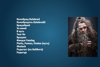 Колоброд Kolobrod
Колобродить Kolobrodit
Брадобрей
За мной
В путь
Tour On
Бредем
Фандаг Fandag
Pintis, Pantos, Finden (путь)
Okolach
Радогаст (из Хоббита)
Радотур
 