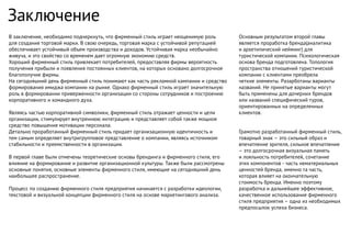 Заключение
В заключение, необходимо подчеркнуть, что фирменный стиль играет неоценимую роль
для создания торговой марки. В свою очередь, торговая марка с устойчивой репутацией
обеспечивает устойчивый объем производства и доходов. Устойчивая марка необычайно
живуча, и это свойство со временем дает огромную экономию средств.
Хороший фирменный стиль привлекает потребителей, предоставляя фирмы вероятность
получения прибыли и появления постоянных клиентов, на которых основано долгосрочное
благополучие фирмы.
На сегодняшний день фирменный стиль понимают как часть рекламной кампании и средство
формирования имиджа компании на рынке. Однако фирменный стиль играет значительную
роль в формировании приверженности организации со стороны сотрудников и построению
корпоративного и командного духа.
Являясь частью корпоративной символики, фирменный стиль отражает ценности и цели
организации, стимулирует внутреннюю интеграцию и представляет собой также мощное
средство повышения мотивации персонала.
Детально проработанный фирменный стиль придает организационную идентичность и
тем самым определяет внутригрупповое представление о компании, являясь источником
стабильности и преемственности в организации.
В первой главе были отмечены теоретические основы брендинга и фирменного стиля, его
влияние на формирование и развитие организационной культуры. Также были рассмотрены
основные понятия, основные элементы фирменного стиля, имеющие на сегодняшний день
наибольшее распространение.
Процесс по созданию фирменного стиля предприятия начинается с разработки идеологии,
текстовой и визуальной концепции фирменного стиля на основе маркетингового анализа.
Основным результатом второй главы
является проработка бренда(аналитика
и архетипический нейминг) для
туристической компании. Психологическая
основа бренда подготовлена. Топология
пространства отношений туристической
компании с клиентами преобрела
четкие элементы. Разарботаны варианты
названий. Не принятые варианты могут
быть применены для дочерних брендов
или названий специфический туров,
ориентированных на определенных
клиентов.
Грамотно разработанный фирменный стиль,
товарный знак – это сильный образ и
впечатление зрителя, сильное впечатление
– это долгосрочная визуальная память
и лояльность потребителей, сочетание
этих компонентов - часть нематериальных
ценностей бренда, именно та часть,
которая влияет на окончательную
стоимость бренда. Именно поэтому
разработка и дальнейшее эффективное,
качественное использование фирменного
стиля предприятия – одна из необходимых
предпосылок успеха бизнеса.
 