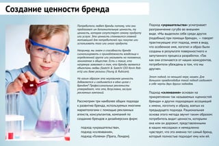 Создание ценности бренда
Потребители любят бренды потому, что они
предлагают им дополнительную ценность, ту
ценность, которая сопутствует самому продукту
или услуге. Эта ценность становится главной
мотивацией для потребителей при покупке или
использовать того или иного продукта.
Например, мы знаем о способности бренда
сигнализировать о принадлежности владельца к
определенной группе или указывать на положение,
занимаемое в обществе. Есть и такие, кто
напрямую заявляют о том, что бренды являются
объектами любви (Saatchi & Saatchi CEO Kevin Rob-
erts) или даже религии (Young & Rubicam).
Но каким образом эта неуловимая ценность
добавляется и соединяется в одно целое с
брендом? Профессиональные рекламисты
утверждают, что это, безусловно, заслуга
рекламных кампаний.
Рассмотрим три наиболее общих подхода
к развитию бренда, используемых многими
маркетологами с помощью рекламных
агенств, консультантов, компаний по
созданию брендов и дизайнерских фирм:
подход «украшательства»,
подход «склеивания»,
подход «Голема» (Прага, Лондон).
Подход «украшательства» усматривает
разграничение сугубо во внешнем
виде. «Мы выделили себя среди других
(подобных) при помощи бренда», — говорят
практикующие этот подход, имея в виду,
что особенное имя, логотип и образ были
созданы в результате поверхностного и
запутанного процесса разработки. «Так
как они отличаются от наших конкурентов,
потребители убеждены в том, что мы
другие».
Этот подход, по меньшей мере, наивен. Для
большего правдоподобия такой подход соединяет
в себе черты двух других подходов.
Подход «склеивания» основан на
прикреплении так называемых «ценностей
бренда» и других подходящих ассоциаций
к имени, логотипу и образу, взятых из
предыдущего подхода. Рациональная
основа этого метода звучит таким образом:
потребитель видит ценности, которыми
она или он дорожит, представленными
в наших месседжах и немедленно
чувствует, что это именно тот самый бренд,
который полностью подходит ему или ей.
 