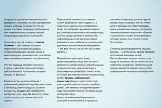 Энтузиасты стратегии «эмоционального
брендинга» заявляют, что они прикрепляют
эмоции к бренду по существу тем же
самым способом (например, возбуждение
или моделирование целевых эмоций
посредством рекламных кампаний).
И, наконец, третий подход — подход
«Голема» — при помощи которого
маркетологи пытаются воссоздать
человекоподобную сущность (даже в
некотором роде предводителя), способную
иметь взаимоотношения с потребителями.
Эти три подхода приводят компании
в тупик и являются причиной потери
действительного потенциала, который
присущ их брендам.
Базовая логика развития бренда с
добавочной ценностью поразительна схожа
с логикой развития продукта. В обоих
случаях мы создаем для потребителя
инструмент или средства для того, чтобы
сделать что-то, что он или она хотят
сделать.
Очень важно понимать, что именно
значит выражение «хотят сделать». С
моей точки зрения, если потребитель
хочет почувствовать духовный подъем/
расслабиться/взволноваться/повеселиться,
усилить представление о самом себе,
пофантазировать об альтернативной
реальности или прибегнуть к какому-либо
другому психологическому обращению
— это есть что-то, что он или она «хотят
сделать».
Потребители действуют очень
целенаправленно, когда они пытаются
достигнуть эмпирических, эмоциональных,
психологических, межличностных и
общественных целей/благ, точно так же,
как и при достижении более материальных
целей. Бренды с добавленной
ценностью обычно служат средством
для потребителей достигнуть подобных
целей. Они являются инструментарием —
будь то психологический или социальный
инструментарий.
Бренд, не имеющий убедительного
сценария использования, в сущности,
не является брендом, хотя на первый
взгляд может казаться, что мы имеем
дело с брендом. Он может обладать
очень узнаваемым именем, логотипом,
индивидуальным визуальным образом
и рекламным стилем, но потребители
не будут желать его, потому что он
бесполезен.
Согласно рассматриваемому подходу
бренды — инструменты, просто средства
достижения конечных целей.
Они возбуждают эмоции только тогда,
когда их осознают как источник чего-то
полезного, выгодного. Положительные
эмоции являются прямым результатом
предвкушения полезного приобретения.
 