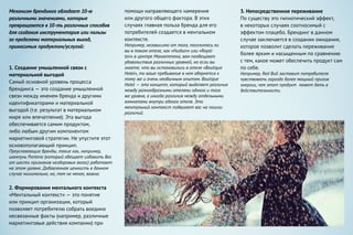 Механизм брендинга обладает 10-ю
различными значениями, которые
превращаются в 10-ть различных способов
для создания инструментария или пользы
за пределами материальных выгод,
приносимых продуктом/услугой:
1. Создание умышленной связи с
материальной выгодой
Самый основной уровень процесса
брендинга — это создание умышленной
связи между именем бренда и другими
идентификаторами и материальной
выгодой (т.е. результат в материальном
мире или впечатление). Эта выгода
обеспечивается самим продуктом,
либо любым другим компонентом
маркетинговой стратегии. Не упустите этот
основополагающий принцип.
Преуспевающие бренды, такие как, например,
шампунь Pantene (который обещает избавить Вас
от шести признаков нездоровых волос) работают
на этом уровне. Добавленная ценность в данном
случае минимальна, но, тем не менее, важна.
2. Формирование ментального контекста
«Ментальный контекст» — это понятие
или принцип организации, который
позволяет потребителю собрать воедино
несвязанные факты (например, различные
маркетинговые действия компании) при
помощи направляющего намерения
или другого общего фактора. В этих
случаях главная польза бренда для его
потребителей создается в ментальном
контексте.
Например, независимо от того, поселитесь ли
вы в таком отеле, как «Hudson» или «Royal-
ton» в центре Манхеттена, вам пообещают
удовольствия различных уровней, но если вы
знаете, что вы остановились в отеле «Boutique
Hotel», то ваше пребывание в нем обернется к
тому же и очень необычным опытом. Boutique
Hotel — это концепт, который выделяет различия
между разнообразными отелями одного и того
же уровня, а иногда различия между отдельными
комнатами внутри одного отеля. Это
ментальный контекст подвигает вас на поиски
различий.
3. Непосредственное переживание
По существу это гипнотический эффект,
в некоторых случаях соотносимый с
эффектом плацебо. Брендинг в данном
случае заключается в создании ожидания,
которое позволит сделать переживание
более ярким и насыщенным по сравнению
с тем, какое может обеспечить продукт сам
по себе.
Например, Red Bull заставит потребителя
чувствовать гораздо более мощный прилив
энергии, чем этот продукт может дать в
действительности.
 