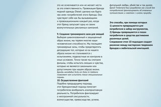 фатальной любви, убийстве и так далее.
Бренд Timberland был разработан как способ для
потребителей фантазировать об отважных
путешествиях и схватках с силами природы.
Это способы, при помощи которых
1) ценности превращаются для
потребителя в набор инструментов,
2) бренды превращаются в глазах
потребителя в средства достижения
различных целей.
Следование этим 10 подходам создает
различие между мастерским творением
брендов и любительской имитацией.
это не осмеливается или не желает нести
за это ответственность. Провокация бренда
модной одежды Diesel сделана как будто
«во имя» потребителей этого бренда. Они
чувствуют себя как бы вызывающими
и провокационными каждый раз, когда
этот бренд запускает одну из своих
возмутительных рекламных кампаний.
9. Создание тренажерного зала для эмоций
Выбирая цивилизованный и защищенный
образ жизни, мы теряем многие наши
человеческие способности. Мы посещаем
тренажерные залы, чтобы предотвратить
деградацию тел, которые из-за нашего
образа жизни не сталкиваются с
испытаниями, подвластные их контролю в
иных условиях. Точно также мы смотрим
фильмы, чтобы испытать эмоции и чувства,
которые не являются законными или
допустимыми при нашем образе жизни.
Бренды наподобие Sicily от Dolce & Gabbana
позволяют нам испытать такие эмоциональные
порывы.
10. Осуществление фантазий
Подобно предыдущему подходу,
этот брендинговый подход помогает
потребителю воображать альтернативную
реальность. Потребители фантазируют
о неотразимой сексуальности,
всемогуществе, превосходстве, успехе,
 