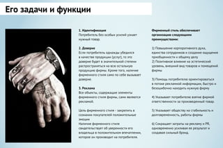 1. Идентификация
Потребитель без особых усилий узнает
нужный товар.
2. Доверие
Если потребитель однажды убедился
в качестве продукции (услуг), то это
доверие будет в значительной степени
распространяться на всю остальную
продукцию фирмы. Кроме того, наличие
фирменного стиля само по себе вызывает
доверие.
3. Реклама
Все объекты, содержащие элементы
фирменного стиля фирмы, сами являются
рекламой.
Цель фирменного стиля - закрепить в
сознании покупателей положительные
эмоции
Наличие фирменного стиля
свидетельствует об уверенности его
владельца в положительном впечатлении,
которое он производит на потребителя.
Фирменный стиль обеспечивает
организацию следующими
преимуществами:
1) Повышение корпоративного духа,
единства сотрудников и создание ощущения
приобщенности к общему делу
2) Позитивное влияние на эстетический
уровень, внешний вид товаров и помещений
фирмы
3) Помощь потребителю ориентироваться
в потоке рекламной информации, быстро и
безошибочно находить нужную фирму
4) Указывает потребителю взятие фирмой
ответственности за произведенный товар.
5) Указывает обществу на стабильность и
долговременность, работы фирмы
6) Сокращает затраты на рекламу и РR,
одновременно усиливая ее результат и
создавая сильный брэнд.
Его задачи и функции
 