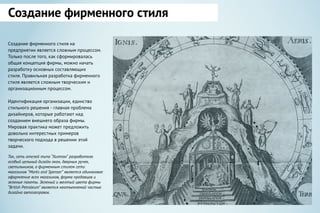 Создание фирменного стиля на
предприятии является сложным процессом.
Только после того, как сформировалась
общая концепция фирмы, можно начать
разработку основных составляющих
стиля. Правильная разработка фирменного
стиля является сложным творческим и
организационным процессом.
Идентификация организации, единство
стильного решения - главная проблема
дизайнеров, которые работают над
созданием внешнего образа фирмы.
Мировая практика может предложить
довольно интерестных примеров
творческого подхода в решении этой
задачи.
Так, сеть отелей типа “Хилтон” разработала
особый цельный дизайн окон, дверных ручек,
светильников, а фирменным стилем сети
магазинов “Marks and Spenser” является одинаковое
оформление всех магазинов, форма продавцов и
зеленые пакеты. Зеленый и желтый цвета фирмы
“British Petroleum” является неотъемлемой частью
дизайна автозаправок.
Создание фирменного стиля
 