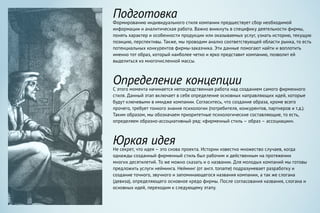 Подготовка
Формированию индивидуального стиля компании предшествует сбор необходимой
информации и аналитическая работа. Важно вникнуть в специфику деятельности фирмы,
понять характер и особенности продукции или оказываемых услуг, узнать историю, текущую
позицию, перспективы. Также, мы проводим анализ соответствующей области рынка, то есть
потенциальных конкурентов фирмы-заказчика. Эти данные помогают найти и воплотить
именно тот образ, который наиболее четко и ярко представит компанию, позволит ей
выделиться из многочисленной массы.
Определение концепции
С этого момента начинается непосредственная работа над созданием самого фирменного
стиля. Данный этап включает в себя определение основных направляющих идей, которые
будут ключевыми в имидже компании. Согласитесь, что создание образа, кроме всего
прочего, требует тонкого знания психологии (потребителя, конкурентов, партнеров и т.д.).
Таким образом, мы обозначаем приоритетные психологические составляющие, то есть,
определяем образно-ассоциативный ряд: «фирменный стиль – образ – ассоциации».
Юркая идея
Не секрет, что идея – это снова проекта. Истории известно множество случаев, когда
однажды созданный фирменный стиль был рабочим и действенным на протяжении
многих десятилетий. То же можно сказать и о названии. Для молодых компаний мы готовы
предложить услуги нейминга. Нейминг (от англ. toname) подразумевает разработку и
создание точного, звучного и запоминающегося названия компании, а так же слогана
(девиза), определяющего основное кредо фирмы. После согласования названия, слогана и
основных идей, переходим к следующему этапу.
 