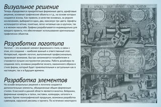 Визуальное решение
Теперь определяются приоритетные фирменные цвета, шрифтовые
решения, основные графические объекты и т.д., на основе которых
создаются эскизы. Как правило, в качестве основных, за редким
исключением, выбираются один, два, максимум три цвета. Шрифты
используются четкие, понятные, легко читаемые как в крупном, так
и в мелком масштабе. Графика разрабатывается индивидуально для
каждого проекта, что обеспечивает использование оригинальных
графических объектов.
Разработка логотипа
Логотип – это основной элемент фирменного стиля, в связи с
этим, его создание – наиболее важный и ответственный этап.
Интересный, «яркий» логотип, выполненный профессионально,
привлекает внимание, быстро запоминается потребителем и
становится лучшим инструментом рекламы. Работа дизайнера по
созданию лого, основана разработке ясного, лаконичного образа в
стиле фирмы, который будет привлекательным и актуальным как в
настоящем, так и в будущем времени.
Разработка элементов
На основе визуальных решений и логотипа создаются
дополнительные элементы, объединенные общим фирменным
стилем. Классикой в данной области являются визитки, бейджики,
фирменные конверты и папки, листовки, календари, каталоги и
прочее. Кроме полиграфической продукции, возможна разработка
сувениров, наружной рекламы и прочего. По истечении некоторого
 