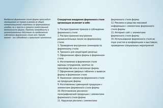 Внедрение фирменного стиля фирмы происходит
эволюционно не только в рамках ее общей
коммуникационной стратегии по формированию
имиджа, но и просто в процессе хозяйственной
деятельности фирмы. Поэтому потребности в
целенаправленных действиях по продвижению
собственно фирменного стиля нет. Гораздо
важнее - его соблюдение и правильное применение.
Стандартное внедрение фирменного стиля
организации включает в себя:
1. Распространение приказа о соблюдении
фирменного стиля
2. Распространение внутренних
разъяснительных писем по фирменному
стилю
3. Проведение внутренних семинаров по
фирменному стилю
4. Тренинги для секретарей ресепшн
5. Оформление офиса фирмы в фирменном
стиле
6. Изготовление в фирменном стиле
одежды сотрудников, занятых на
производстве или в магазинах фирмы
7. Оформление дверных табличек и вывесок
фирмы в фирменном стиле
8. Нанесение элементов фирменного стиля
на продукцию фирмы
9. Изготовление сувенирной продукции с
элементами фирменного стиля фирмы
10. Изготовление рекламно-
полиграфической продукции с элементами
фирменного стиля фирмы
11. Наружная реклама с элементами
фирменного стиля фирмы
12. Реклама в средства массовой
информации с элементами фирменного
стиля фирмы
13. Интернет сайт с элементами
фирменного стиля фирмы
14. Использование фирменного стиля во
пора участия в конференциях и выставках,
проведении специальных мероприятий
 