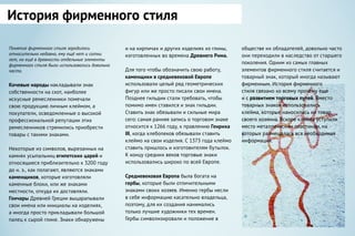 Понятие фирменного стиля зародилось
относительно недавно, ему ещё нет и сотни
лет, но ещё в древности отдельные элементы
фирменного стиля были использовались довольно
часто.
Кочевые народы накладывали знак
собственности на скот, наиболее
искусные ремесленники помечали
свою продукцию личным клеймом, а
покупатели, осведомленные о высокой
профессиональной репутации этих
ремесленников стремились приобрести
товары с такими знаками.
Некоторые из символов, вырезанных на
камнях усыпальниц египетских царей и
относящиеся приблизительно к 3200 году
до н. э., как полагают, являются знаками
каменщиков, которые изготовляли
каменные блоки, или же знаками
местности, откуда их доставляли.
Гончары Древней Греции выцарапывали
свои имена или инициалы на изделиях,
а иногда просто прикладывали большой
палец к сырой глине. Знаки обнаружены
и на кирпичах и других изделиях из глины,
изготовленных во времена Древнего Рима.
Для того чтобы обозначить свою работу,
каменщики в средневековой Европе
использовали целый ряд геометрических
фигур или же просто писали свои имена.
Позднее гильдии стали требовать, чтобы
помимо имен ставился и знак гильдии.
Ставить знак обязывали и сильные мира
сего: самая ранняя запись о торговом знаке
относится к 1266 году, к правлению Генриха
III, когда хлебопеков обязывали ставить
клеймо на свои изделия. С 1373 года клеймо
ставить пришлось и изготовителям бутылок.
К концу средних веков торговые знаки
использовались широко по всей Европе.
Средневековая Европа была богата на
гербы, которые были отличительными
знаками своих хозяев. Именно гербы несли
в себе информацию касательно владельца,
поэтому, для их создания нанимались
только лучшие художники тех времен.
Гербы символизировали и положение в
обществе их обладателей, довольно часто
они переходили в наследство от старшего
поколения. Одним из самых главных
элементов фирменного стиля считается и
товарный знак, который иногда называют
фирменным. История фирменного
стиля связано ко всему прочему еще
и с развитием торговых путей. Вместо
товарных знаков использовались
клейма, которые наносились на товар
своего хозяина. Вскоре клейма уступили
место металлическим пластинам, на
которых размещалась вся необходимая
информация.
История фирменного стиля
 