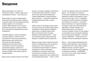 Бренд происходит, как считают, от
латинского «brend» - клеймо, тавро или от
скандинавског «brandr» - жечь, выжигать.
Бренд должен не просто удовлетворять
какую-либо утилитарную нужду человека,
он должен давать ему психоэмоциональный
комфорт, радость от самого факта
покупки, бренд должен нести не только
рациональные выгоды, он просто обязан
быть эмоционально привлекательным для
потребителя.
Потребляя бренды, человек потребляет
не только товары, он покупает часть
собственного стиля жизни, возможность
демонстрации своих личностных
ценностей, которые обладают
определенной значимостью для
него. Именно личностные ценности,
заложенные в бренд, и делают его
близким потребителю, то есть позволяют
«вписать» бренд в собственную картину
мировосприятия.
Бренд может и должен являться носителем
Введение
ценности, которую исповедует потребитель
в какой-либо момент времени. Система
ценностных ориентаций чрезвычайно
сложное образование, каждая отдельно
взятая ценность — стратегический фактор,
определяющий какое-либо из наших
действий.
Пройти сквозь стену проще простого. Для
этого достаточно, если верить персонажам
популярного некогда фильма «Чародеи»
видеть цель и не видеть препятствия.
Всего-то. Рыночная магия, которую
обыватель зовет «брендингом», — такое
же мастерство ходить сквозь рыночные
барьеры и потребительские стериотипы.
Бренды, которые можно назвать великими,
имеют не материальные цели. Им удалось
оторваться от чисто экономических
показателей жизнеспособности, обрасти
культурными слоями: традициями
потребления, легендами, анекдотами.
Их логотипы стали базой стиля жизни,
маркерами социальеных групп, родителями
сопутсвующих феноменов — сленга, стилей
в искусстве, одежде и даже кухни. Великий
бренд — это не бизнес, это культура.
В понимании современного специалиста по
брендинку алгоритм прохождения сквозь
стены столь же прост, как и у «чародеев».
Во-первых не видим преград, игнорируем
расстановку сил на рынке — она всегда
может поменяться по нашему мановению.
Во-вторых, видим цель, перспективную,
аудиторию, которая способна стать
локомотивом рынка, но которая не
считается целевой, потому что наш продукт
не вписывается в ее культурную традицию.
Если нет культурной тардиции - что можно
сделать? Правильно — создат её! И пусть
она бросит вызов сложимвшимся обычаям.
Бренд — самая спорная нематериальнася
материя нашего времени. Самое затертое
и затасканное. Мы с вами создать именно
БРЕНД не можем, мы можем сделать
основы для этого. Сделать некий характер
и визуальные атрибуты. Но БРЕНДОМ
это станет или не станет через большой
промежуток времени.
 
