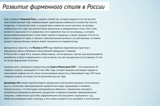 Еще со времен Киевской Руси у каждого княжества, которое входило в ее состав, был
свой неповторимый герб, изображающий характерные особенности княжества или его
владельца. У воинов был флаг, а каждый воин княжества носил доспехи, на которых
изображался его герб, все доспехи были выполнены в определенном стиле. Этот стиль
менялся в зависимости от княжества и его правителя. Как не посмотришь, а история
возникновения фирменного стиля имеет прямое отношение к нашим предкам. И если не
верить западной истории, а немного повнимательнее взглянуть на собственную, то можно
увидеть гораздо больше, нежели может показаться на первый взгляд.
Доподлинно известно, что Россия в 1774 году переняла европейскую практику и
официально ввела клеймение отечественной продукции и товаров.
В России 60-х годов XX в. никаких объективных, «естественных» причин для возникновения
разработок в области фирменного стиля не было, так как конкуренция отсутствовала. И тем
не менее фирменный стиль был.
Началось всё с командного вмешательства Совета Министров СССР – постановления «О
товарных знаках», вышедшего 15 мая 1962 года, которое вызвало настоящий «взрыв» в
прикладной графике (кстати, было запланировано выпустить в ближайшие годы 250 тысяч
товарных знаков, но планы эти не выполнены до сих пор).
Дизайнеры 60-х своей задачей видели прежде всего воспитание высокого эстетического
вкуса у населения, облагораживание предметного мира, окружающего человека.
Предполагалось, что благодаря повседневному общению с предметами массового
потребления (продовольственными продуктами в хорошей упаковке, промышленными
товарами, снабженными достойно оформленными инструкциями и ярлыками и т.д.),
общество усовершенствует культуру, и тем самым ускорится его духовное и эстетическое
Развитие фирменного стиля в России
 