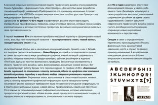 Классикой визуально-коммуникативной модели графического дизайна стала разработка
Рамиза Гусейнова – фирменный стиль «Электромера» . Для него был даже разработан
специальный шрифт, названный «Приборным» по его основному назначению. А проект
фирменного стиля «ПРОМО» получил мировую известность и был удостоен Гранпри – на
международном бьеннале в Брно.
Однако уже на рубеже 70-80-х годов в графическом дизайне стали происходить
определённые трансформации, появились новые стилевые явления, которые можно назвать
альтернативными и которые постепенно превратили визуально-коммуникативную модель в
свою противоположность.
В первой половине 80-х эти явления приобрели массовый характер и сформировали новый
стиль, впоследствии получивший название – «альтернативного стиля», «новой волны»,
«концептуального стиля» и т.д.
«Альтернативный стиль», как и «визуально-коммуникативный», пришёл к нам с Запада,
его лидером считается англичанин – Невил Броуди, который и сегодня является одним
из самых авторитетных в мире дизайнеров-графиков, живой легендой графического
дизайна. Мировую известность Броуди приобрел, работая дизайнером в журнале
«The Face», здесь он получил возможность проводить бесконечные эксперименты в
области графического дизайна, здесь формировалась концепция «новой волны». Вот
как характеризует работу Броуди того периода журнал по графике «КАК»: «Агрессивный
дизайн, первичный по отношению к тексту, активная работа со шрифтом плюс изменения
взгляда на рекламу, периодику и шоу-бизнес вообще совершили революцию в мировом
графическом дизайне». Фирменные знаки, выполненные в стиле «новой волны», меняют
саму установку восприятия графической информации: если в «визуально-комму-
никативном стиле» основным требованием было мгновенное считывание информации, то
в пластически зрелищных знаках «новой волны» предполагалось медленное прочтение.
Это сложные остроиндивидуальные графические композиции, которые невозможно
превратить в расхожий штамп. «Новая волна» ценит прежде всего неожиданность идеи, её
парадоксальность и непредсказуемость, относительность всякого порядка.
Для 90-х годов характерно отсутствие
доминирующей позиции у какого-либо
одного стиля. Дизайнеры используют в
своих разработках весь опыт, накопленный
графическим дизайном за время своего
существования. Главным событием
современного графического дизайна можно
считать всеобщую компьютеризацию,
открывшую новые широчайшие
возможности и перспективы.
Сегодня в связи с определёнными
переменами, происходящими в России,
фирменный стиль занимает своё
«законное» место и служит по своему
прямому назначению. А возрастающая
конкуренция делает его всё более
актуальным и жизненно важным в борьбе
за прибыль.
 