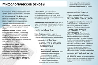 Мифологические основы
«есть лишь одна по-настоящему
серьезная философская проблема -
проблема самоубийства» (А. Камю).
Как известно, Последние 30 000 лет Homo
Sapiens пытается разрешить эту проблему.
Но, по-прежнему, суицид остается
одним из самых распространенных
психических заболеваний и наиболее
модных заблуждений интеллектуалов.
Тщетные попытки объяснить смысл
мироздания в разные исторические эпохи
принимали различные идеологические
формы.
Пещерный человек, наделив душой
собратьев своих меньших и уверовав в
магические возможности окружающей
его флоры, наивно полагал, что может
надеяться на бессмертие. Так, согласно,
исторической науке, возникли первобытные
формы религии.
Человек античной Греции, создав
классический пантеон богов и
мифологических героев, тем не менее,
не решил главного вопроса бытия. Не
помогла ему и софистическая попытка.
Древнегреческая философия в лице его
ярчайших представителей оказалась
бессильной оправдать смерть.
уверовал, что спасение в
труде и накопленных
результатах этого труда.
В индустриальном обществе появилась
идея Прогресса — идея развития от
простого к сложному, от плохого к
хорошему. Прогресс подразумевал,
что будущее лучше
настоящего. Позитивизм в
философии, гуманизм в социологии,
романтизм литературе создавали
иллюзию спасения — но лишь иллюзию.
Неизбежное тотальное разочарование,
охватившее европейское общество
конца XIX - начала XX веков, сменяется
бурным увлечением парапсихологией
и прочими оккультными науками.
Европейская научная общественность
всецело поглощена утопическими идеями
построения загробной жизни
на земле. В виде эксперимента было
начато строительство социалистического
лагеря, закономерно завершившегося
ГУЛагом.
Античный Рим, дав цивилизации
юриспруденцию, основные постулаты
которой незыблемы по сию пору, также
разочаровал человека: есть право на жизнь,
но нет права на смерть.
Средневековая христианская схоластика и
вовсе отказалась от рациональной попытки
объяснения смысла сущего, заменив знание
верой.
credo ad absurdum
Эпоха Возрождения с его верой в
торжество Разума и Прогресса оставила
нам бессмертные примеры человеческого
духа, но не добилась
прогресса в вопросе
бессмертия.
В недалекие времена
промышленных революций, когда
произошли принципиальные
изменения в мире вещей
(разделение труда, появление
мануфактуры и первых машин
и, следовательно, серийного
производства), человек жадно
 