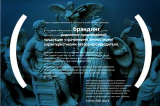 ( )
Здесь следует отвлечься и заметить в скобках, что примерно
в это время и зарождается брэндинг, сутью
которого стало наделение производимой
продукции утраченными личностными
характеристиками автора-производителя.
Брэндинг возник как оправдание обезличенного труда.
При ручном труде мастер нес полную ответственность перед
заказчиком. Продукция таила в себе авторские черты и личное
клеймо означало личную гарантию мастера.
Машинное производство, напротив, размыло эту ответственность
по все длине производственной цепочки, когда «к производителю
пуговицы или закройщику претензий нет, но костюм сидит
безобразно».
Этой важной функции брэнда не замечают
некоторые маркетологи, путая брэндинг с
клеймением. Например, в книге шведского автора
Томаса Гада 4D Branding приводится пример
появления первых брэндов аж в древнем Египте.
Трудно согласиться с такой датировкой, ибо
клеймение подразумевает «это мое», брэндинг -
«это для вас»
 